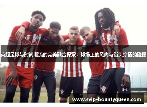 英超足球与时尚潮流的完美融合探索：球场上的风尚与街头穿搭的碰撞