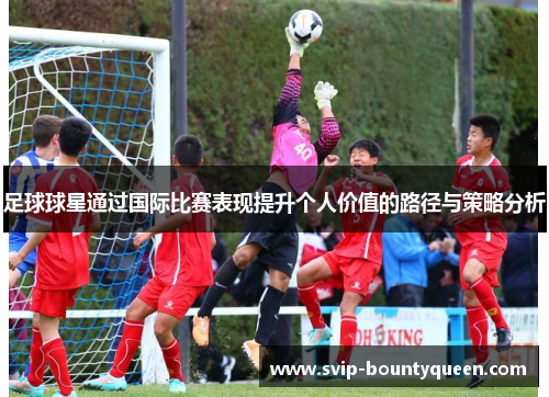 足球球星通过国际比赛表现提升个人价值的路径与策略分析 足球球星通过国际比赛表现提升个人价值的路径与策略分析