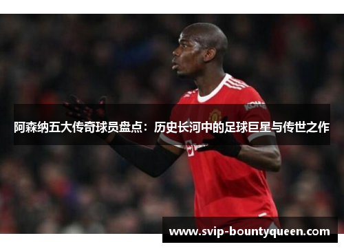 阿森纳五大传奇球员盘点：历史长河中的足球巨星与传世之作