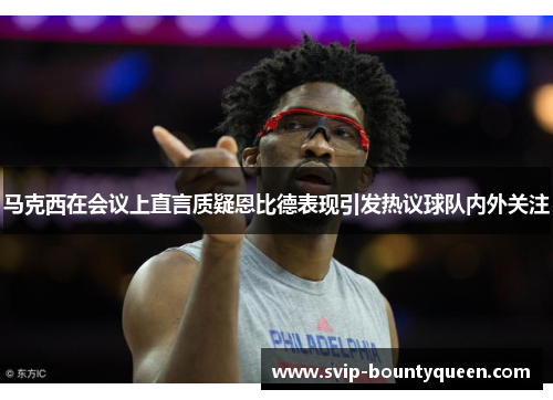 马克西在会议上直言质疑恩比德表现引发热议球队内外关注 马克西在会议上直言质疑恩比德表现引发热议球队内外关注