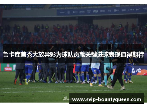 鲁卡库首秀大放异彩为球队贡献关键进球表现值得期待 鲁卡库首秀大放异彩为球队贡献关键进球表现值得期待