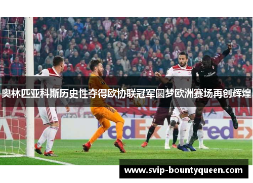 奥林匹亚科斯历史性夺得欧协联冠军圆梦欧洲赛场再创辉煌 奥林匹亚科斯历史性夺得欧协联冠军圆梦欧洲赛场再创辉煌