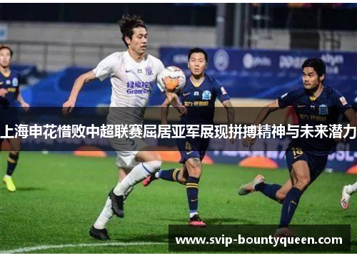上海申花惜败中超联赛屈居亚军展现拼搏精神与未来潜力 上海申花惜败中超联赛屈居亚军展现拼搏精神与未来潜力