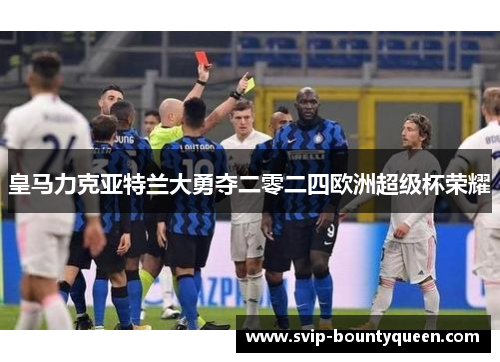 皇马力克亚特兰大勇夺二零二四欧洲超级杯荣耀