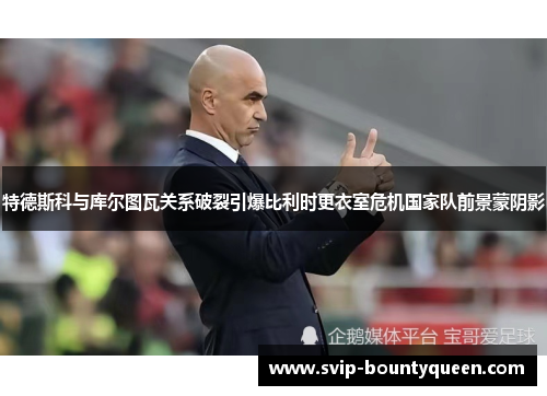 特德斯科与库尔图瓦关系破裂引爆比利时更衣室危机国家队前景蒙阴影