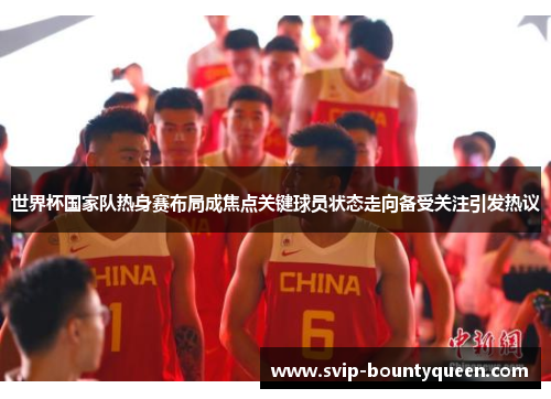 世界杯国家队热身赛布局成焦点关键球员状态走向备受关注引发热议 世界杯国家队热身赛布局成焦点关键球员状态走向备受关注引发热议