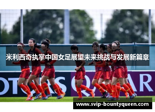 米利西奇执掌中国女足展望未来挑战与发展新篇章 米利西奇执掌中国女足展望未来挑战与发展新篇章