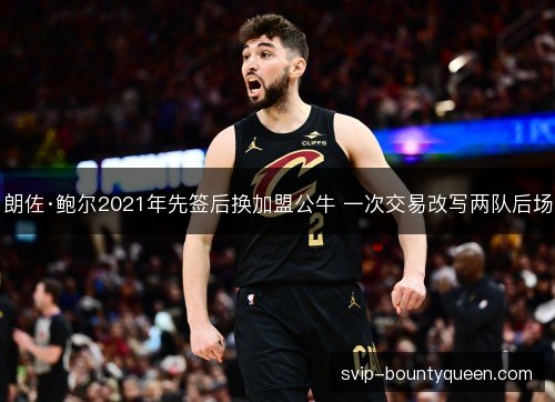 朗佐·鲍尔2021年先签后换加盟公牛 一次交易改写两队后场 朗佐·鲍尔2021年先签后换加盟公牛 一次交易改写两队后场